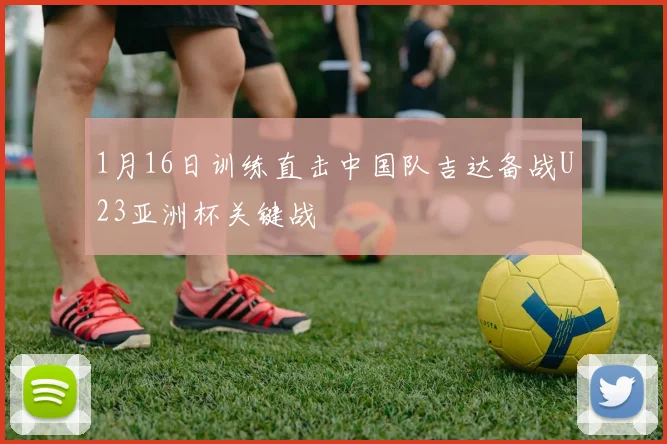 1月16日训练直击中国队吉达备战U23亚洲杯关键战