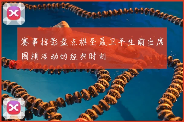 赛事掠影盘点棋圣聂卫平生前出席围棋活动的经典时刻