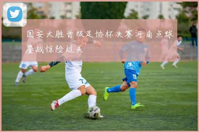 国安大胜晋级足协杯决赛河南点球鏖战惊险过关