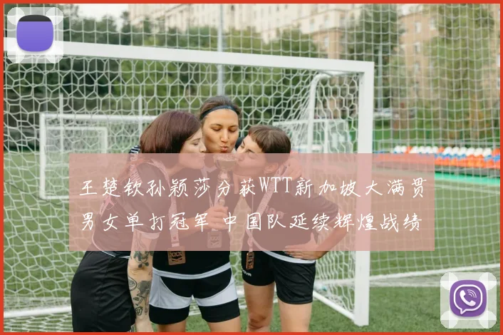 王楚钦孙颖莎分获WTT新加坡大满贯男女单打冠军 中国队延续辉煌战绩