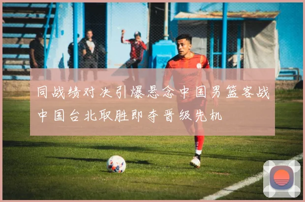 同战绩对决引爆悬念中国男篮客战中国台北取胜即夺晋级先机