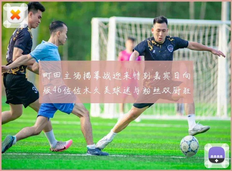 町田主场揭幕战迎来特别嘉宾日向坂46佐佐木久美球迷与粉丝双厨狂喜