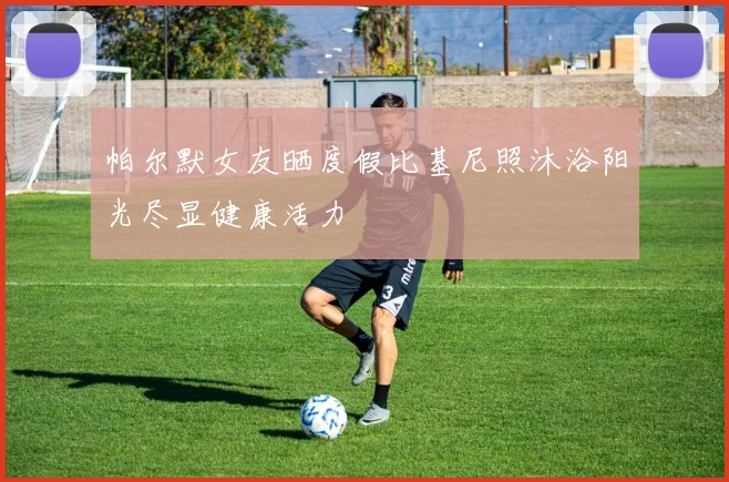 帕尔默女友晒度假比基尼照沐浴阳光尽显健康活力