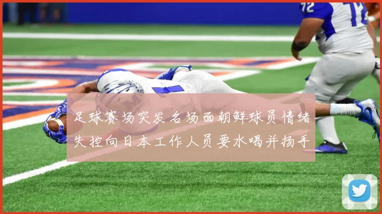 足球赛场突发名场面朝鲜球员情绪失控向日本工作人员要水喝并扬手威胁