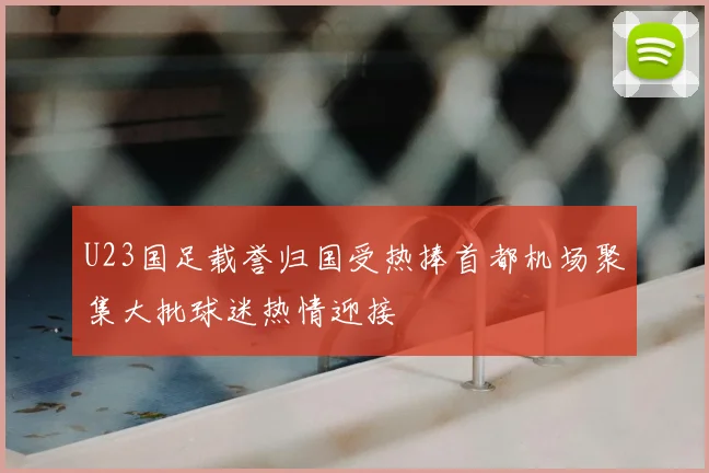 U23国足载誉归国受热捧首都机场聚集大批球迷热情迎接