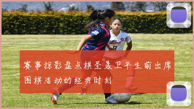 赛事掠影盘点棋圣聂卫平生前出席围棋活动的经典时刻