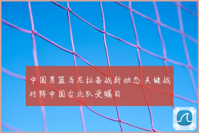 中国男篮马尼拉备战新动态 关键战对阵中国台北队受瞩目