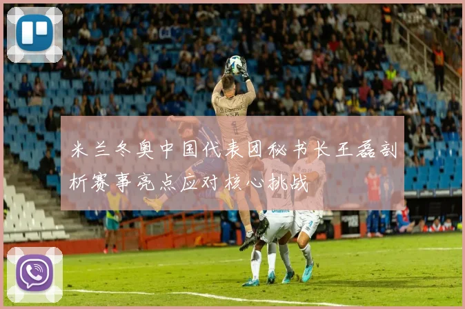米兰冬奥中国代表团秘书长王磊剖析赛事亮点应对核心挑战