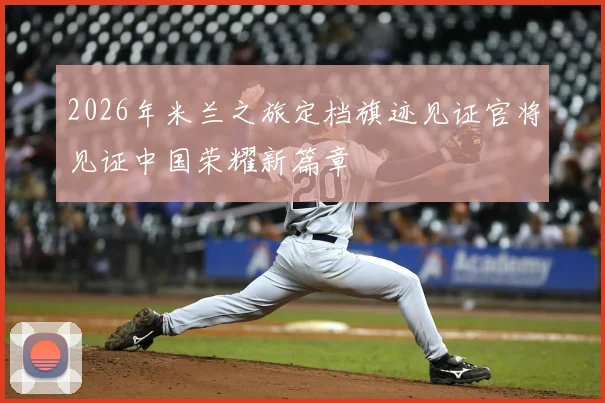 2026年米兰之旅定档旗迹见证官将见证中国荣耀新篇章