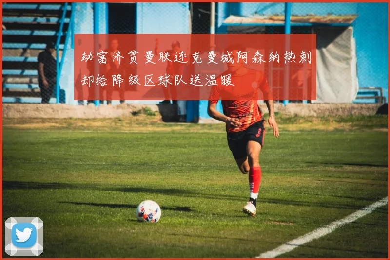 劫富济贫曼联连克曼城阿森纳热刺却给降级区球队送温暖