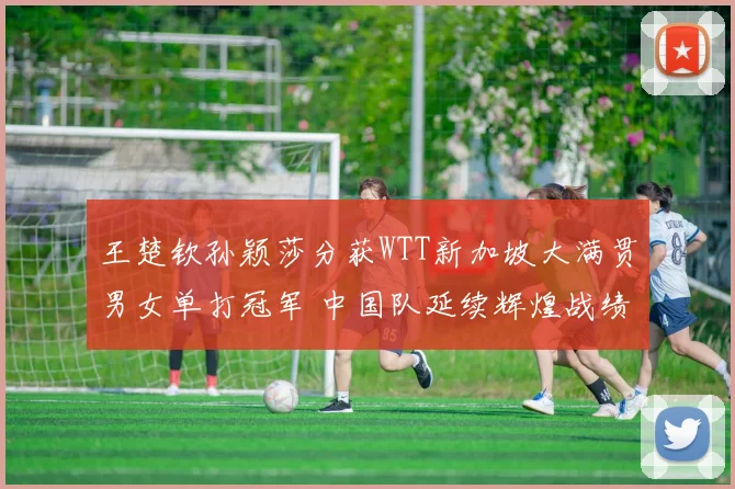 王楚钦孙颖莎分获WTT新加坡大满贯男女单打冠军 中国队延续辉煌战绩