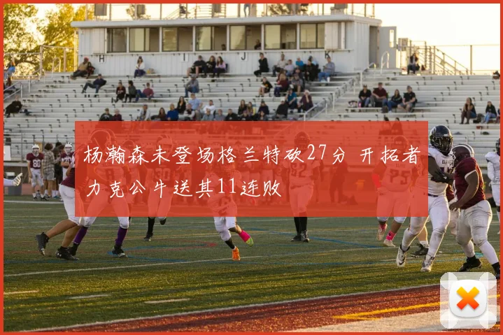 杨瀚森未登场格兰特砍27分 开拓者力克公牛送其11连败