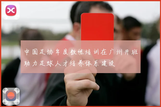 中国足协年度教练培训在广州开班助力足球人才培养体系建设